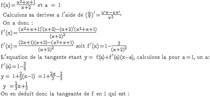 3$\textrm f(x)=\frac{x^2+x+1}{x+2} et a = 1\\ Calculons sa derivee a l'aide de (\frac{u}{v})'=\frac{u'v-uv'}{v^2},\\ On a donc :\\f'(x)=\frac{(x^2+x+1)'(x+2)-(x+2)'(x^2+x+1)}{(x+2)^2}\\f'(x)=\frac{(2x+1)(x+2)-(x^2+x+1)}{(x+2)^2} soit f'(x)=1-\frac{3}{(x+2)^2}\\L'equation de la tangente etant y= f(a)+f'(a)(x-a), calculons la pour a=1, on a:\\f'(a)=1-\frac{3}{9}\\y= 1+\frac{2}{3}(x-1) =1+\frac{2x}{3}-\frac{2}{3}\\ y =\frac{2}{3}x+\frac{1}{3}\\On en deduit donc la tangeante de f en 1 qui est :